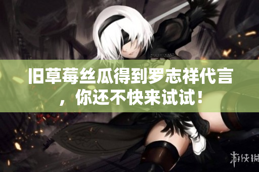 旧草莓丝瓜得到罗志祥代言，你还不快来试试！
