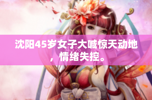 沈阳45岁女子大喊惊天动地，情绪失控。