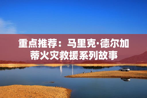 重点推荐：马里克·德尔加蒂火灾救援系列故事