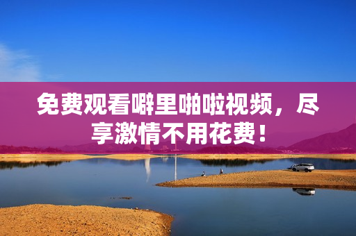 免费观看噼里啪啦视频，尽享激情不用花费！