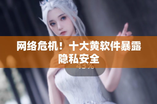 网络危机！十大黄软件暴露隐私安全