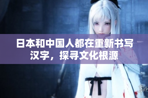 日本和中国人都在重新书写汉字，探寻文化根源