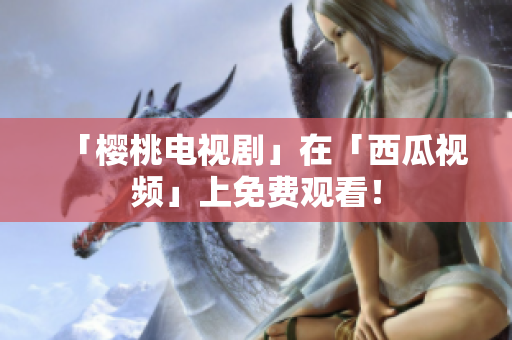 「樱桃电视剧」在「西瓜视频」上免费观看！