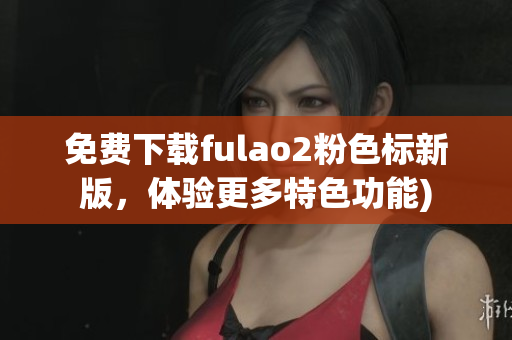 免费下载fulao2粉色标新版，体验更多特色功能)