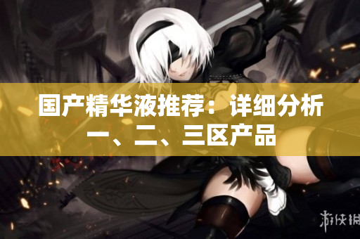 国产精华液推荐：详细分析一、二、三区产品