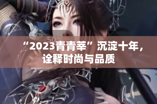 “2023青青莘”沉淀十年，诠释时尚与品质
