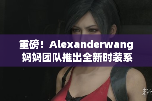 重磅！Alexanderwang 妈妈团队推出全新时装系列