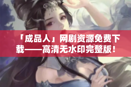 「成品人」网剧资源免费下载——高清无水印完整版！