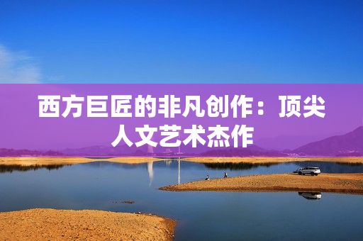 西方巨匠的非凡创作：顶尖人文艺术杰作