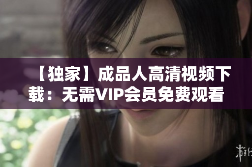 【独家】成品人高清视频下载：无需VIP会员免费观看！
