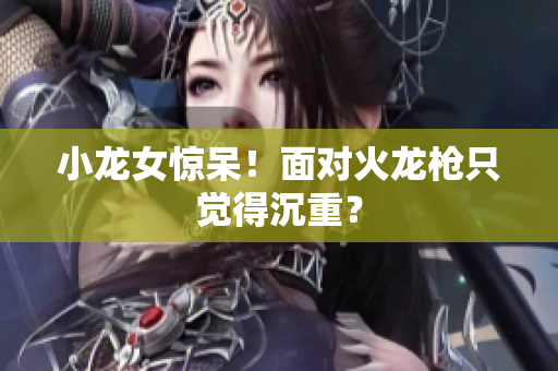 小龙女惊呆！面对火龙枪只觉得沉重？