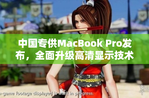 中国专供MacBook Pro发布，全面升级高清显示技术