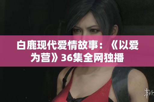 白鹿现代爱情故事：《以爱为营》36集全网独播