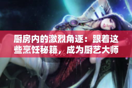 厨房内的激烈角逐：跟着这些烹饪秘籍，成为厨艺大师！