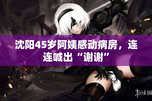 沈阳45岁阿姨感动病房，连连喊出“谢谢”