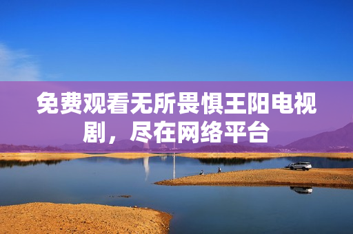 免费观看无所畏惧王阳电视剧，尽在网络平台