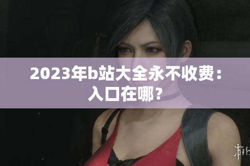 2023年b站大全永不收费：入口在哪？