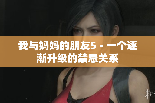 我与妈妈的朋友5 - 一个逐渐升级的禁忌关系