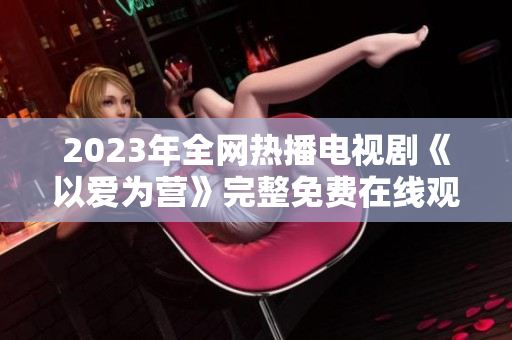 2023年全网热播电视剧《以爱为营》完整免费在线观看！