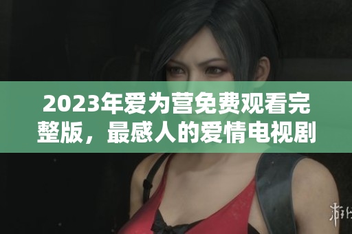 2023年爱为营免费观看完整版，最感人的爱情电视剧！