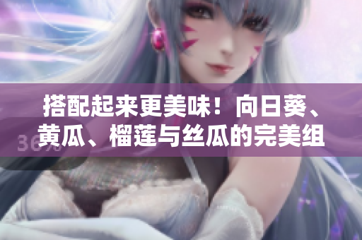 搭配起来更美味！向日葵、黄瓜、榴莲与丝瓜的完美组合
