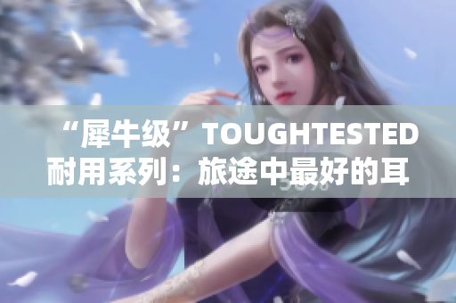 “犀牛级”TOUGHTESTED耐用系列：旅途中最好的耳机