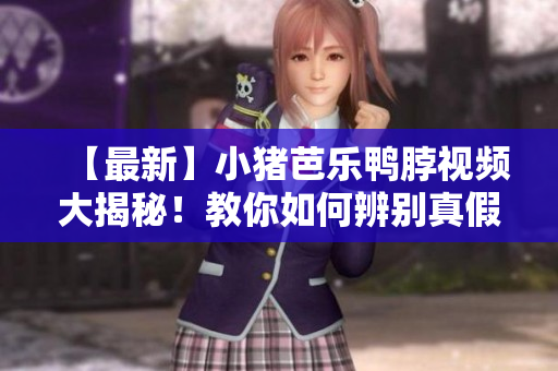 【最新】小猪芭乐鸭脖视频大揭秘！教你如何辨别真假货！