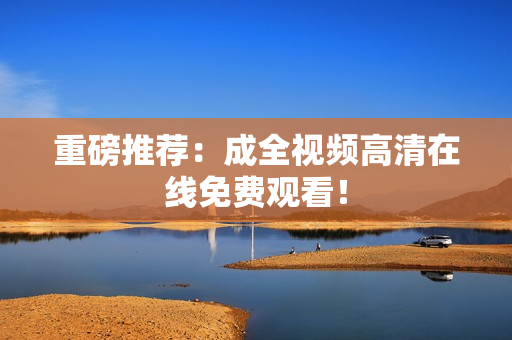 重磅推荐：成全视频高清在线免费观看！