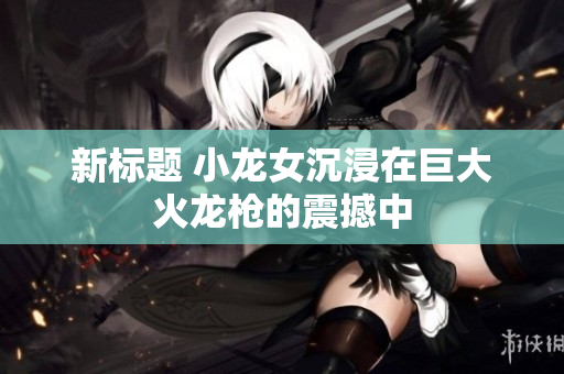 新标题 小龙女沉浸在巨大火龙枪的震撼中