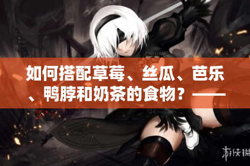 如何搭配草莓、丝瓜、芭乐、鸭脖和奶茶的食物？——完美生活的秘诀