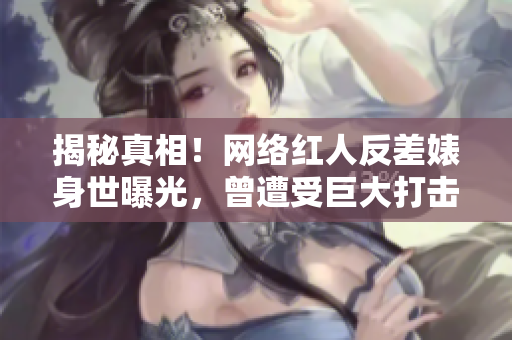 揭秘真相！网络红人反差婊身世曝光，曾遭受巨大打击！
