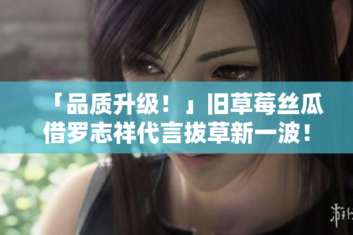 「品质升级！」旧草莓丝瓜借罗志祥代言拔草新一波！