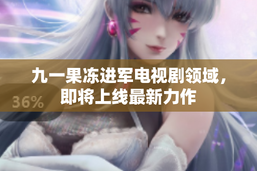 九一果冻进军电视剧领域，即将上线最新力作