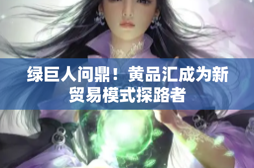 绿巨人问鼎！黄品汇成为新贸易模式探路者