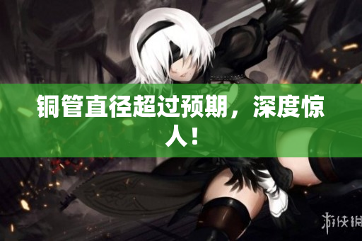 铜管直径超过预期，深度惊人！