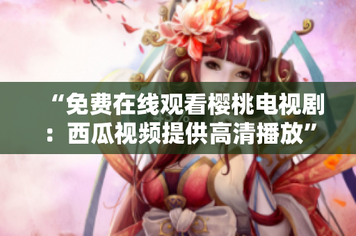 “免费在线观看樱桃电视剧：西瓜视频提供高清播放”