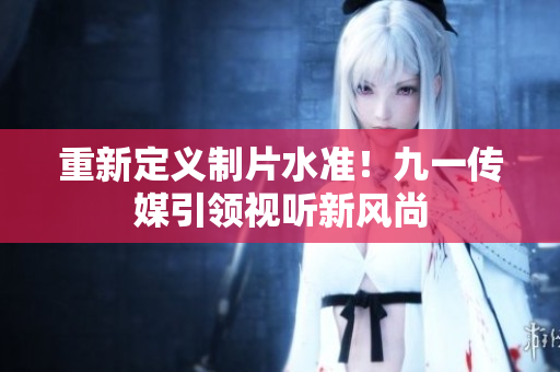 重新定义制片水准！九一传媒引领视听新风尚