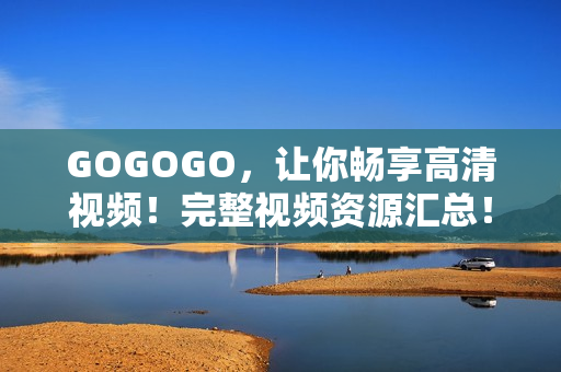 GOGOGO，让你畅享高清视频！完整视频资源汇总！