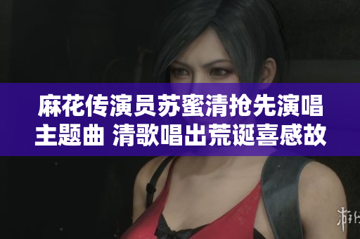 麻花传演员苏蜜清抢先演唱主题曲 清歌唱出荒诞喜感故事情节