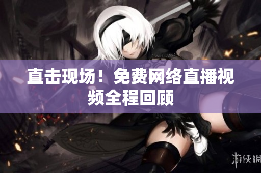 直击现场！免费网络直播视频全程回顾