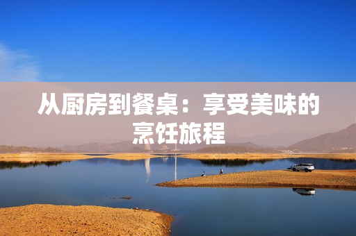 从厨房到餐桌：享受美味的烹饪旅程
