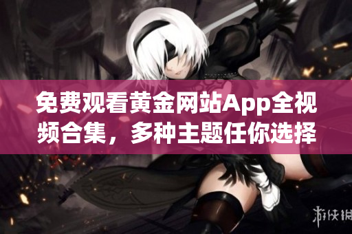 免费观看黄金网站App全视频合集，多种主题任你选择！