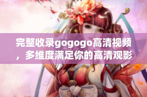 完整收录gogogo高清视频，多维度满足你的高清观影愿望