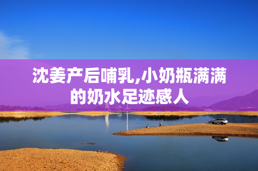 沈姜产后哺乳,小奶瓶满满的奶水足迹感人