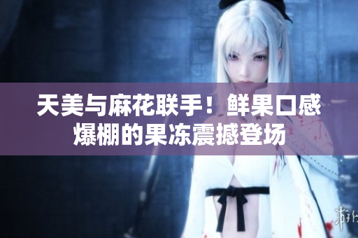 天美与麻花联手！鲜果口感爆棚的果冻震撼登场