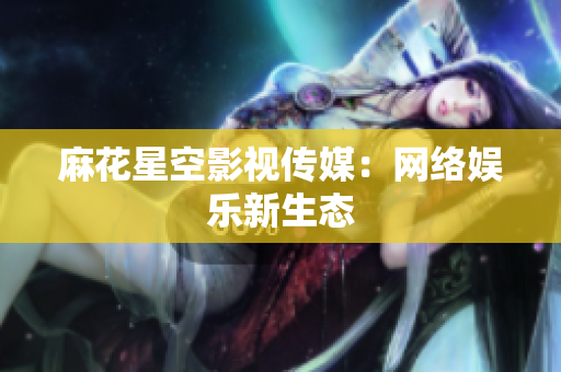 麻花星空影视传媒：网络娱乐新生态