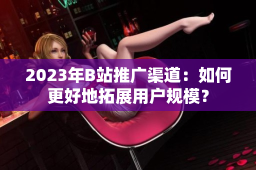 2023年B站推广渠道：如何更好地拓展用户规模？