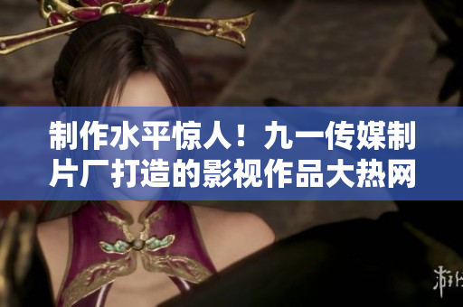 制作水平惊人！九一传媒制片厂打造的影视作品大热网络