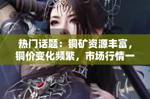 热门话题：铜矿资源丰富，铜价变化频繁，市场行情一览