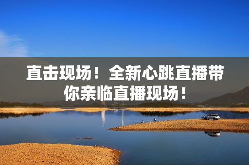 直击现场！全新心跳直播带你亲临直播现场！